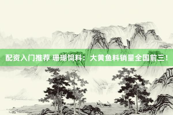 配资入门推荐 珊瑚饲料：大黄鱼料销量全国前三！