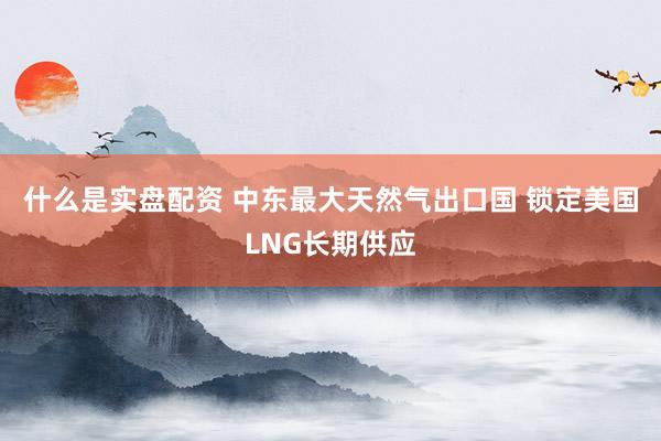 什么是实盘配资 中东最大天然气出口国 锁定美国LNG长期供应