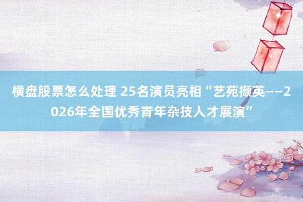 横盘股票怎么处理 25名演员亮相“艺苑撷英——2026年全国优秀青年杂技人才展演”