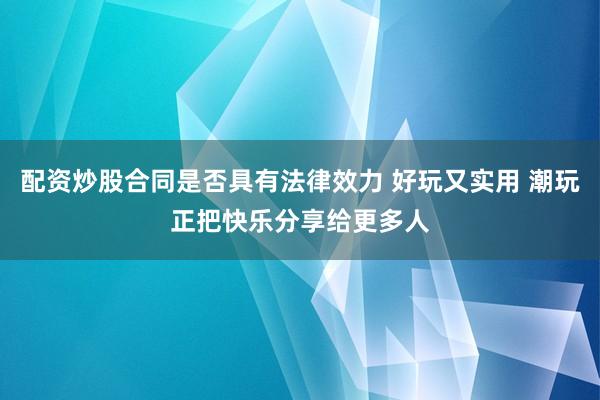 配资炒股合同是否具有法律效力 好玩又实用 潮玩正把快乐分享给更多人