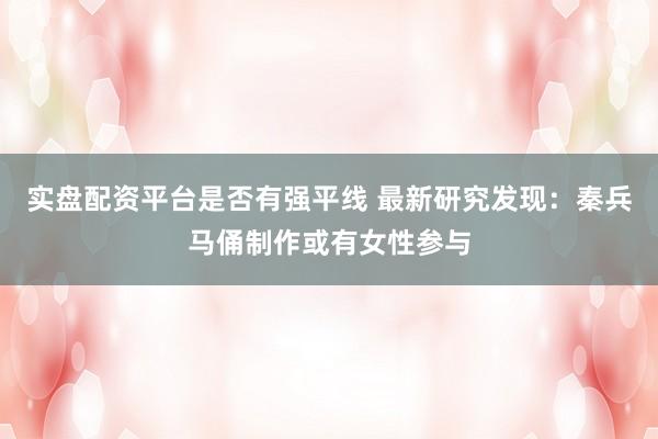 实盘配资平台是否有强平线 最新研究发现:秦兵马俑制作或有女性参与