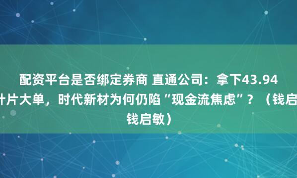 配资平台是否绑定券商 直通公司：拿下43.94亿叶片大单，时代新材为何仍陷“现金流焦虑”？（钱启敏）