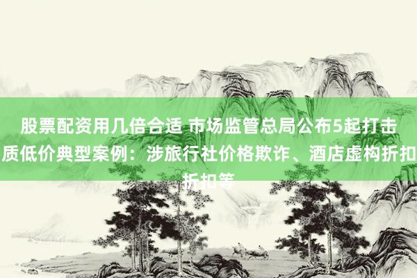 股票配资用几倍合适 市场监管总局公布5起打击劣质低价典型案例：涉旅行社价格欺诈、酒店虚构折扣等