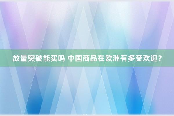 放量突破能买吗 中国商品在欧洲有多受欢迎？
