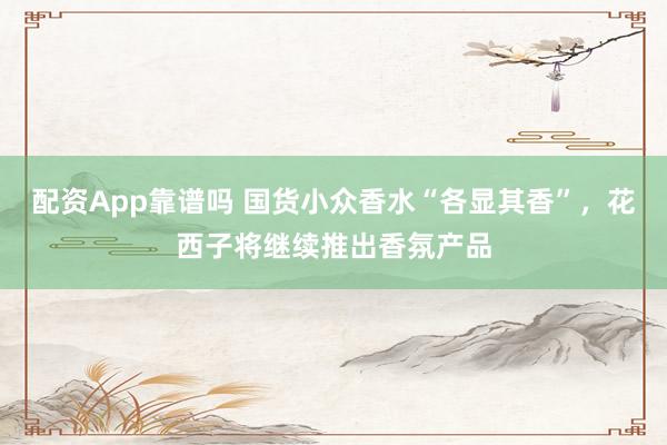 配资App靠谱吗 国货小众香水“各显其香”，花西子将继续推出香氛产品