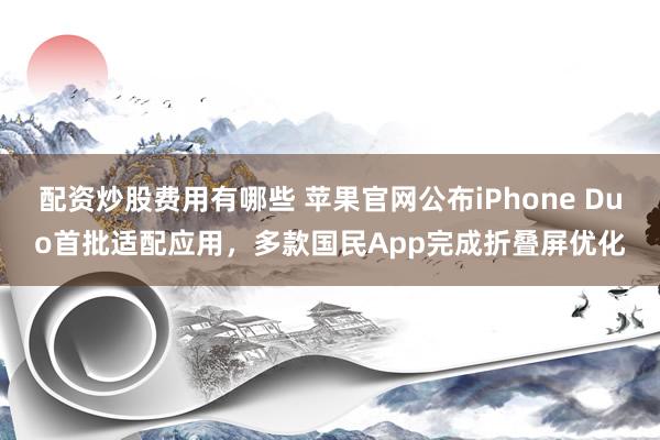 配资炒股费用有哪些 苹果官网公布iPhone Duo首批适配应用，多款国民App完成折叠屏优化