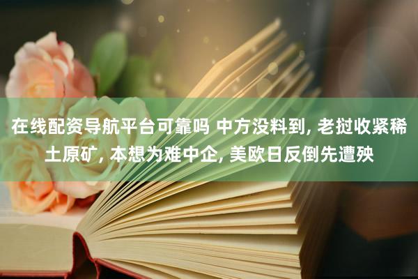 在线配资导航平台可靠吗 中方没料到, 老挝收紧稀土原矿, 本想为难中企, 美欧日反倒先遭殃