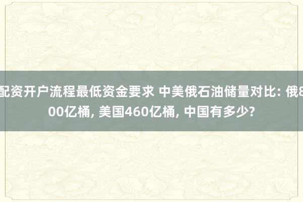 配资开户流程最低资金要求 中美俄石油储量对比: 俄800亿桶, 美国460亿桶, 中国有多少?