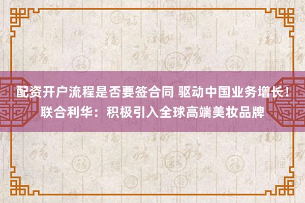 配资开户流程是否要签合同 驱动中国业务增长!联合利华:积极引入全球高端美妆品牌