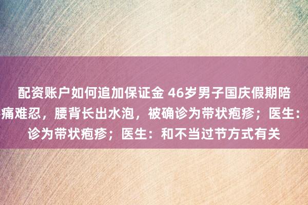 配资账户如何追加保证金 46岁男子国庆假期陪孩子出游,回家后疼痛难忍,腰背长出水泡,被确诊为带状疱疹;医生:和不当过节方式有关