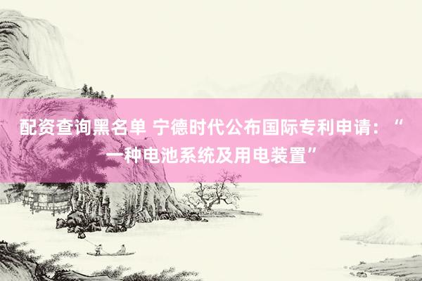 配资查询黑名单 宁德时代公布国际专利申请：“一种电池系统及用电装置”