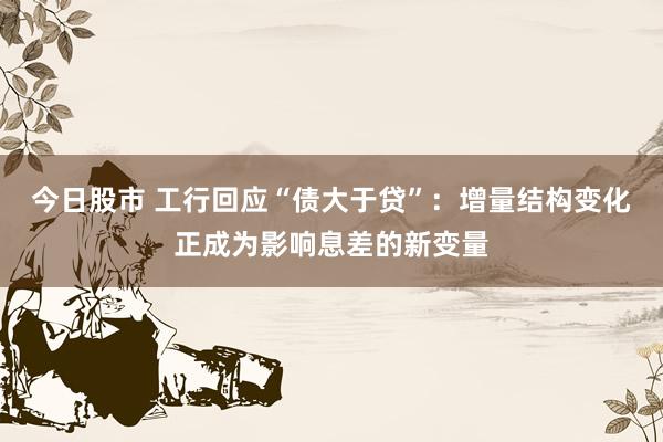 今日股市 工行回应“债大于贷”：增量结构变化正成为影响息差的新变量